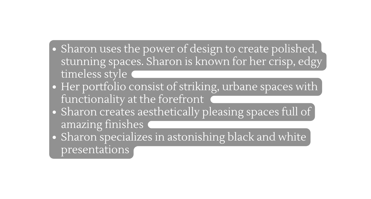 Sharon uses the power of design to create polished stunning spaces Sharon is known for her crisp edgy timeless style Her portfolio consist of striking urbane spaces with functionality at the forefront Sharon creates aesthetically pleasing spaces full of amazing finishes Sharon specializes in astonishing black and white presentations